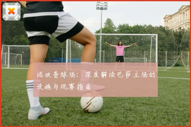 诺坎普球场：深度解读巴萨主场的设施与观赛指南