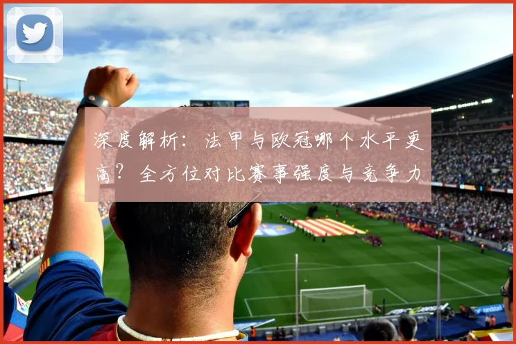 深度解析：法甲与欧冠哪个水平更高？全方位对比赛事强度与竞争力