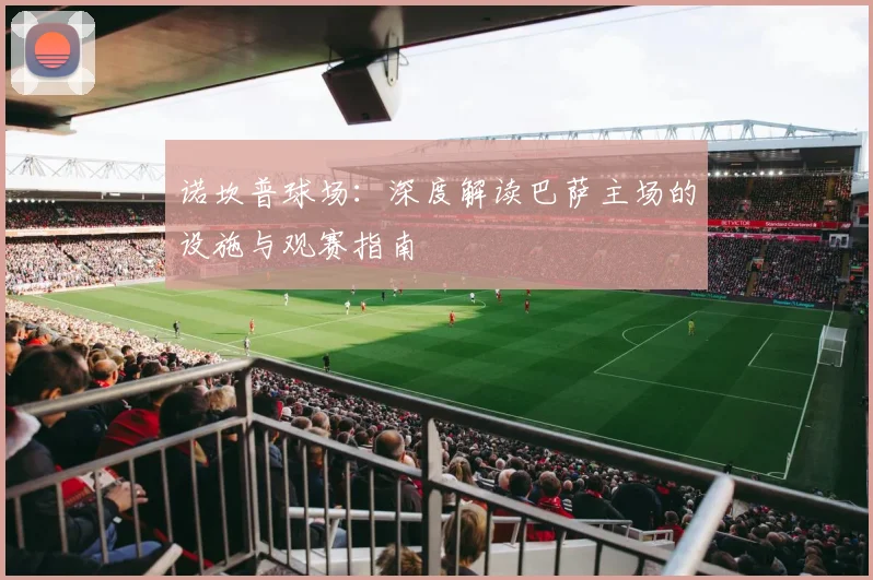 诺坎普球场：深度解读巴萨主场的设施与观赛指南